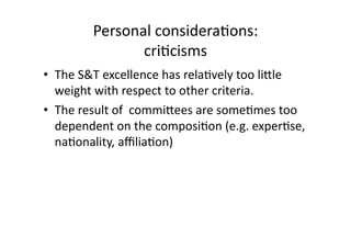 Personal considera*ons:  
cri*cisms 
•  The S&T excellence has rela*vely too lidle 
weight with respect to other criteria. 
•  The result of  commidees are some*mes too 
dependent on the composi*on (e.g. exper*se, 
na*onality, aﬃlia*on)   
 