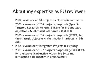 About my exper*se as EU reviewer 
•  2002: reviewer of IST project on Electronic commerce 
•  2003: evaluator of FP6 projects proposals (Speciﬁc 
Targeted Research Projects, STREP) for the strategic 
objec*ve « Mul*modal interfaces » (1st call) 
•  2005: evaluator of FP6 projects proposals (STREP) for 
the strategic objec*ve « Mul*modal interfaces » (5th 
call) 
•  2005: evaluator at Integrated Projects IP Hearings 
•  2007: evaluator of FP7 projects proposals (STREP & CA) 
for the strategic objec*ve «Cogni*ve Systems, 
Interac*on and Robo*cs in Framework » 
 