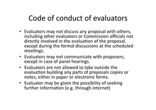 Code of conduct of evaluators 
•  Evaluators may not discuss any proposal with others, 
including other evaluators or Commission oﬃcials not 
directly involved in the evalua*on of the proposal, 
except during the formal discussions at the scheduled 
mee*ngs. 
•  Evaluators may not communicate with proposers, 
except in case of panel hearings. 
•  Evaluators are not allowed to take outside the 
evalua*on building any parts of proposals copies or 
notes, either in paper or electronic forms. 
•  Evaluator may be given the possibility of seeking 
further informa*on (e.g. through internet) 
 