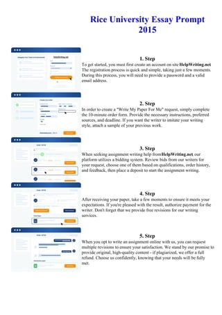 Rice University Essay Prompt
2015
1. Step
To get started, you must first create an account on site HelpWriting.net.
The registration process is quick and simple, taking just a few moments.
During this process, you will need to provide a password and a valid
email address.
2. Step
In order to create a "Write My Paper For Me" request, simply complete
the 10-minute order form. Provide the necessary instructions, preferred
sources, and deadline. If you want the writer to imitate your writing
style, attach a sample of your previous work.
3. Step
When seeking assignment writing help fromHelpWriting.net, our
platform utilizes a bidding system. Review bids from our writers for
your request, choose one of them based on qualifications, order history,
and feedback, then place a deposit to start the assignment writing.
4. Step
After receiving your paper, take a few moments to ensure it meets your
expectations. If you're pleased with the result, authorize payment for the
writer. Don't forget that we provide free revisions for our writing
services.
5. Step
When you opt to write an assignment online with us, you can request
multiple revisions to ensure your satisfaction. We stand by our promise to
provide original, high-quality content - if plagiarized, we offer a full
refund. Choose us confidently, knowing that your needs will be fully
met.
Rice University Essay Prompt 2015 Rice University Essay Prompt 2015
 