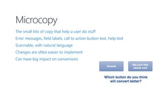 Microcopy
The small bits of copy that help a user do stuff
Error messages, field labels, call to action button text, help text
Scannable, with natural language
Changes are often easier to implement
Can have big impact on conversions
 