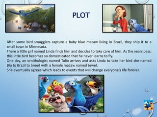 After some bird smugglers capture a baby blue macaw living in Brazil, they ship it to a
small town in Minnesota.
There a little girl named Linda finds him and decides to take care of him. As the years pass,
this little bird becomes so domesticated that he never learns to fly.
One day, an ornithologist named Tulio arrives and asks Linda to take her bird she named
Blu to Brazil to breed with a female macaw named Jewel.
She eventually agrees which leads to events that will change everyone’s life forever.
7
PLOT
 