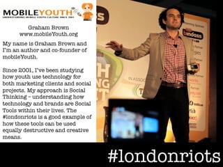 Graham Brown"
      www.mobileYouth.org
My name is Graham Brown and
I’m an author and co-founder of
mobileYouth. "
"
Since 2001, I’ve been studying
how youth use technology for
both marketing clients and social
projects. My approach is Social
Thinking – understanding how
technology and brands are Social
Tools within their lives. The
#londonriots is a good example of
how these tools can be used
equally destructive and creative
means.



                                    #londonriots
 