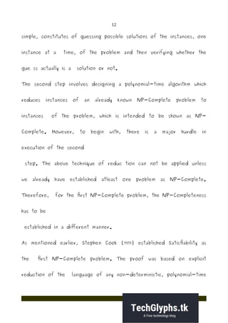 12
simple, constitutes of guessing possible solutions of the instances, one
instance at a time, of the problem and then verifying whether the
gue ss actually is a solution or not.
The second step involves designing a polynomial-time algorithm which
reduces instances of an already known NP-Complete problem to
instances of the problem, which is intended to be shown as NP-
Complete. However, to begin with, there is a major hurdle in
execution of the second
step. The above technique of reduc tion can not be applied unless
we already have established atleast one problem as NP-Complete.
Therefore, for the first NP-Complete problem, the NP-Completeness
has to be
established in a different manner.
As mentioned earlier, Stephen Cook (1971) established Satisfiability as
the first NP-Complete problem. The proof was based on explicit
reduction of the language of any non-deterministic, polynomial-time
 