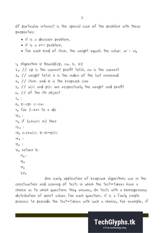 3
Of particular interest is the special case of the problem with these
properties:
 it is a decision problem,
 it is a 0-1 problem,
 for each kind of item, the weight equals the value: wi = vi.
1. Algorithm U Bound(cp, cw, k, m)
2. // cp is the current profit total, cw is the current
3. // weight total; k is the index of the last removed
4. // item; and m is the knapsack size
5. // w[i] and p[i] are respectively the weight and profit
6. // of the ith object
7. {
8. b:=cp; c:=cw;
9. for I:=k+1 to n do
10. {
11. if (c+w[i] m) then
12. {
13. c:c+w[i]; b:=b-p[i];
14. }
15. }
16. return b;
17. }
18.
19.
20.
One early application of knapsack algorithms was in the
construction and scoring of tests in which the test-takers have a
choice as to which questions they answer. On tests with a homogeneous
distribution of point values for each question, it is a fairly simple
process to provide the test-takers with such a choice. For example, if
 