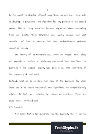 5
In the quest to develop efficient algorithms, no one has been able
to develop a polynomial time algorithm for any problem in the second
group. This is very important because algorithms whose computing
times are greater then, polynomial very quickly require such vast
amounts of time to execute that even moderate-size problems
cannot be solved.
The theory of NP-completeness, which we present here, does
not provide a method of obtaining polynomial time algorithms for
problems in the second group. Nor does it say that algorithms of
this complexity do not exist.
Instead, what we do is show that many of the problems for which
there are 4 no known polynomial time algorithms are computationally
related. In fact, we establish two classes of problems. These are
given names, NP-hard and
NP-Complete.
A problem that is NP-Complete has the property that it can be
 