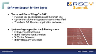 Software Support for Key Specs
• “Focus and Finish Things” in 2021
• Pushing key speciﬁcations over the ﬁnish line
• Upstream software support as specs are ratiﬁed
• Toolchain, OS, libraries, application software, ...
• Upstreaming support for the following specs:
• H: Hypervisor Extension
• B: Bit Manipulation Extension
• V: Vector Extension
• K: Cryptography Extension
 