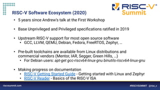 RISC-V Software Ecosystem (2020)
• 5 years since Andrew’s talk at the First Workshop
• Base Unprivileged and Privileged speciﬁcations ratiﬁed in 2019
• Upstream RISC-V support for most open source software
• GCC, LLVM, QEMU, Debian, Fedora, FreeRTOS, Zephyr, …
• Pre-built toolchains are available from Linux distributions and
commercial vendors (Mentor, IAR, Segger, Green Hills, …)
• For Debian users: apt-get gcc-riscv64-linux-gnu binutils-riscv64-linux-gnu
• Making progress on documentation
• RISC-V Getting Started Guide - Getting started with Linux and Zephyr
• RISC-V Reader - Basics of the RISC-V ISA
 