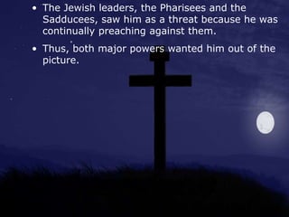 • The Jewish leaders, the Pharisees and the
Sadducees, saw him as a threat because he was
continually preaching against them.
• Thus, both major powers wanted him out of the
picture.
 