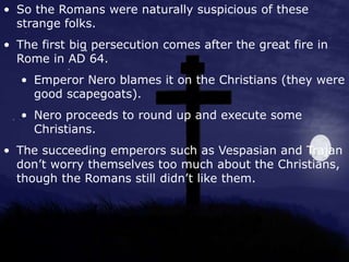 • So the Romans were naturally suspicious of these
strange folks.
• The first big persecution comes after the great fire in
Rome in AD 64.
• Emperor Nero blames it on the Christians (they were
good scapegoats).
• Nero proceeds to round up and execute some
Christians.
• The succeeding emperors such as Vespasian and Trajan
don’t worry themselves too much about the Christians,
though the Romans still didn’t like them.
 