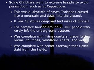 • Some Christians went to extreme lengths to avoid
persecution, such as at Cappadocia.
• This was a labyrinth of caves Christians carved
into a mountain and down into the ground.
• It was 18 stories deep and had miles of tunnels.
• The complex housed around 20,000 people who
rarely left the underground system.
• Was complete with living quarters, grape juicing
rooms, churches, ventilation shafts, and wells.
• Was complete with secret doorways that closed
tight from the inside.
 