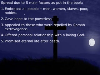 Spread due to 5 main factors as put in the book:
1.Embraced all people – men, women, slaves, poor,
nobles.
2.Gave hope to the powerless
3.Appealed to those who were repelled by Roman
extravagance.
4.Offered personal relationship with a loving God.
5.Promised eternal life after death.
 