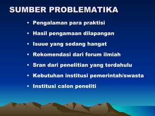 SUMBER PROBLEMATIKA
   • Pengalaman para praktisi

   • Hasil pengamaan dilapangan

   • Isuue yang sedang hangat

   • Rekomendasi dari forum ilmiah

   • Sran dari penelitian yang terdahulu

   • Kebutuhan institusi pemerintah/swasta

   • Institusi calon peneliti
 