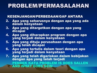 PROBLEM/PERMASALAHAN
 KESENJANGAN/PERBEDAAN/GAP ANTARA
2. Apa yang seharusnya dengan apa yang ada
   dalam kenyataan
3. Apa yang ditargetkan dengan apa yang
   dicapai
4. Apa yang diharapkan program dengan apa
   yang terjadi dalam kenyataan
5. Apa yang dituju perusahaan dengan apa
   yang telah dicapai
6. Apa yang tertulis dalam teori dengan apa
   yang terjadi dalam kenyataan
7. Apa yang telah digariskan dalam kebijakan
   dengan apa yang telah terjadi
   PENDEK KATA PROBLEM IS DOES SALLEN
   AND WHAT DOES SEIN
 