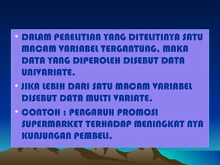 • DALAM PENELITIAN YANG DITELITINYA SATU
  MACAM VARIABEL TERGANTUNG, MAKA
  DATA YANG DIPEROLEH DISEBUT DATA
  UNIVARIATE.
• JIKA LEBIH DARI SATU MACAM VARIABEL
  DISEBUT DATA MULTI VARIATE.
• CONTOH : PENGARUH PROMOSI
  SUPERMARKET TERHADAP MENINGKAT NYA
  KUNJUNGAN PEMBELI.
 