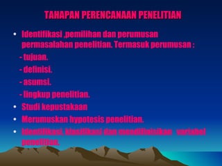 TAHAPAN PERENCANAAN PENELITIAN
• Identifikasi ,pemilihan dan perumusan
   permasalahan penelitian. Termasuk perumusan :
  - tujuan.
  - definisi.
  - asumsi.
  - lingkup penelitian.
• Studi kepustakaan
• Merumuskan hypotesis penelitian.
• Identifikasi, klasifikasi dan mendifinisikan variabel
   penelitian.
 