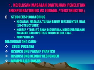 1. KEJELASAN MASALAH DANTUJUAN PENELITIAN
     (EKSPLORATORIUS VS FORMAL /TERSTRUKTUR)
1)    STUDI EKSPLORATORIUS
        • KEGIATAN, MASALAH, TUJUAN BELUM TERSTRUKTUR JELAS
          (UN-STRUCTURED)
        • KONSEP / TEORI YG AKAN DIGUNAKAN. MENGEMBANGKAN
          MASALAH DAN HIPOTESIS MENJDI LEBIH JELAS.
        • MEMPERJELAS
DILAKUKAN DNG CARA :
 STUDI PUSTAKA
 DISKUSI DNG PAKAR/ PRAKTISI
 DISKUSI DNG KELOMP RESPONDEN
 MEMPELAJARI KASUS.
 