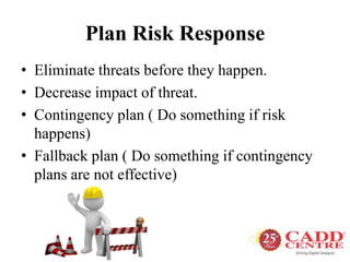 Plan Risk Response
• Eliminate threats before they happen.
• Decrease impact of threat.
• Contingency plan ( Do something if risk
happens)
• Fallback plan ( Do something if contingency
plans are not effective)
 