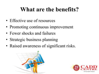 What are the benefits?
• Effective use of resources
• Promoting continuous improvement
• Fewer shocks and failures
• Strategic business planning
• Raised awareness of significant risks.
 