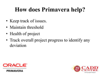 How does Primavera help?
• Keep track of issues.
• Maintain threshold
• Health of project
• Track overall project progress to identify any
deviation
 