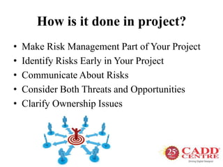 How is it done in project?
• Make Risk Management Part of Your Project
• Identify Risks Early in Your Project
• Communicate About Risks
• Consider Both Threats and Opportunities
• Clarify Ownership Issues
 