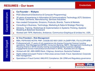 RESUMES - Our team                                                                                Credentials


                     Co-Founder - Riskpro
 Casper Abraham

                     PGD (Electrical & Electronics & Computer Programming)
                     30 years of experience in Information & Communications Technology (ICT) Solutions
                      for Retail, Garments, Manufacturing, Services Industries.
                     Has created Companies, Divisions, Products, Brands, Teams & Markets.
                     Consulting in Business, Technology, Marketing & Sales & Strategic Planning.
                     Advisory, Training, Workshops & Implementation in Systems Thinking, Systems
                      Modeling & Balanced Scorecard
                     Worked with TIFR, Mahindra, Ambience, Communico-Graphique & Ionidea Inc, USA,

                     Sr Vice President – Risk Management
                      MBA, PDFM,NSE-NCFM, PMP, CSSGB,ISO 9001:2000 I.A,GARP-FBR, ITILV3,CPP-BPM
 Hemant Seigell




                  

                     Professional with 17 years of rich experience into diverse Consumer finance/ Lending
                      operations ,Risk Management,BPMS, Consumer Banking, NBFC, Management Consulting &
                      Housing finance in BFSI industry having successfully led key business strategic
                      engagements across multi-product environment in APAC, Australia and US regions.
                     Worked with GE, ABN AMRO Bank, Citigroup, Accenture, Deutsche Postbank
                     Highly skilled and expert Trainer in Risk areas across Credit, Fraud, Operational, Corporate
                      Risk management.
                     Specializes in Fraud Control, AML/KYC Compliance ,QA ,ERM and Regulatory governance.



                                                             17
 