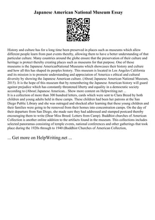 Japanese American National Museum Essay
History and culture has for a long time been preserved in places such as museums which allow
different people learn from past events thereby, allowing them to have a better understanding of that
particular culture. Many countries around the globe ensure that the preservation of their culture and
heritage is protect thereby creating places such as museums for that purpose. One of those
museums is the Japanese AmericanNational Museums which showcases their history and culture
and how all this has shaped its peoples history. This museum is located in Los Angeles California
and its mission is to promote understanding and appreciation of America s ethical and cultural
diversity by showing the Japanese American culture. (About| Japanese American National Museum,
2015). It is the hope of this museum that by remembering the Japanese American history will guard
against prejudice which has constantly threatened liberty and equality in a democratic society
according to (About| Japanese American... Show more content on Helpwriting.net ...
It is a collection of more than 300 hundred letters, cards which were sent to Clara Breed by both
children and young adults held in these camps. These children had been her patrons at the San
Diego Public Library and she was outraged and shocked after learning that these young children and
their families were going to be removed from their homes into concentration camps. On the day of
their departure from San Diego, she made sure they had addressed and stamped postcard thereby
encouraging them to write (Dear Miss Breed: Letters from Camp). Buddhist churches of American
Collection is another online addition to the artifacts found in the museum. This collections includes
selected panoramas consisting of temple events, national conferences and other gatherings that took
place during the 1920s through to 1940 (Buddhist Churches of American Collection,
... Get more on HelpWriting.net ...
 