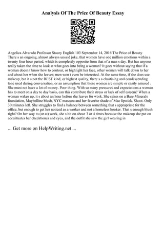 Analysis Of The Price Of Beauty Essay
Angelica Alvarado Professor Stacey English 103 September 14, 2016 The Price of Beauty
There s an ongoing, almost always unsaid joke, that women have one million emotions within a
twenty four hour period, which is completely opposite from that of a man s day. But has anyone
really taken the time to look at what goes into being a woman? It goes without saying that if a
woman doesn t know how to contour, or highlight her face, other women will talk down to her
and about her when she leaves; men won t even be interested. At the same time, if she does use
makeup, but it s not the BEST kind, or highest quality, there s a chastising and condescending
tone used during conversation, or an assumption that these women are simple or easily amused .
She must not have a lot of money. Poor thing. With so many pressures and expectations a woman
has to meet on a day to day basis, can this contribute their stress or lack of self esteem? When a
woman wakes up, it s about an hour before she leaves for work. She cakes on a Bare Minerals
foundation, Maybelline blush, NYC mascara and her favorite shade of Mac lipstick. Shoot. Only
30 minutes left. She struggles to find a balance between something that s appropriate for the
office, but enough to get her noticed as a worker and not a homeless hooker. That s enough blush
right? On her way to (or at) work, she s hit on about 3 or 4 times because the makeup she put on
accentuates her cheekbones and eyes, and the outfit she saw the girl wearing in
... Get more on HelpWriting.net ...
 