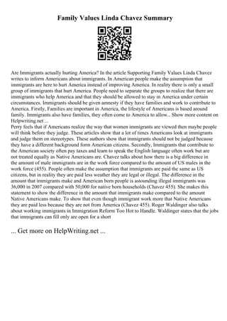 Family Values Linda Chavez Summary
Are Immigrants actually hurting America? In the article Supporting Family Values Linda Chavez
writes to inform Americans about immigrants. In American people make the assumption that
immigrants are here to hurt America instead of improving America. In reality there is only a small
group of immigrants that hurt America. People need to separate the groups to realize that there are
immigrants who help America and that they should be allowed to stay in America under certain
circumstances. Immigrants should be given amnesty if they have families and work to contribute to
America. Firstly, Families are important in America, the lifestyle of Americans is based around
family. Immigrants also have families, they often come to America to allow... Show more content on
Helpwriting.net ...
Perry feels that if Americans realize the way that women immigrants are viewed then maybe people
will think before they judge. These articles show that a lot of times Americans look at immigrants
and judge them on stereotypes. These authors show that immigrants should not be judged because
they have a different background form American citizens. Secondly, Immigrants that contribute to
the American society often pay taxes and learn to speak the English language often work but are
not treated equally as Native Americans are. Chavez talks about how there is a big difference in
the amount of male immigrants are in the work force compared to the amount of US males in the
work force (455). People often make the assumption that immigrants are paid the same as US
citizens, but in reality they are paid less weather they are legal or illegal. The difference in the
amount that immigrants make and American born people is astounding illegal immigrants was
36,000 in 2007 compared with 50,000 for native born households (Chavez 455). She makes this
statement to show the difference in the amount that immigrants make compared to the amount
Native Americans make. To show that even though immigrant work more that Native Americans
they are paid less because they are not from America (Chavez 455). Roger Waldinger also talks
about working immigrants in Immigration Reform Too Hot to Handle. Waldinger states that the jobs
that immigrants can fill only are open for a short
... Get more on HelpWriting.net ...
 