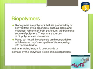 Biopolymers
 Biopolymers are polymers that are produced by or
derived from living organisms, such as plants and
microbes, rather than from petroleum, the traditional
source of polymers. The primary sources
of biopolymers are renewable.
 Many, but not all, biopolymers are biodegradable,
which means they ‘are capable of decomposing
into carbon dioxide,
methane, water, inorganic compounds or
biomass by the enzymatic action of microorganisms’
 