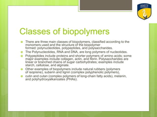 Classes of biopolymers
 There are three main classes of biopolymers, classified according to the
monomers used and the structure of the biopolymer
formed: polynucleotides, polypeptides, and polysaccharides.
 The Polynucleotides, RNA and DNA, are long polymers of nucleotides.
 Polypeptides include proteins and shorter polymers of amino acids; some
major examples include collagen, actin, and fibrin. Polysaccharides are
linear or branched chains of sugar carbohydrates; examples include
starch, cellulose, and alginate.
 Other examples of biopolymers include natural rubbers (polymers
of isoprene), suberin and lignin (complex polyphenolic polymers),
 cutin and cutan (complex polymers of long-chain fatty acids), melanin,
and polyhydroxyalkanoates (PHAs).
 