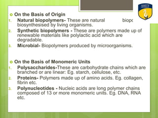  On the Basis of Origin
1. Natural biopolymers- These are natural biopolymers
biosynthesised by living organisms.
2. Synthetic biopolymers - These are polymers made up of
renewable materials like polylactic acid which are
degradable.
3. Microbial- Biopolymers produced by microorganisms.
 On the Basis of Monomeric Units
1. Polysaccharides-These are carbohydrate chains which are
branched or are linear: Eg. starch, cellulose, etc.
2. Proteins- Polymers made up of amino acids. Eg. collagen,
fibrin etc.
3. Polynucleotides - Nucleic acids are long polymer chains
composed of 13 or more monomeric units. Eg. DNA, RNA
etc.
 