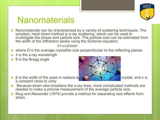 Nanomaterials
 Nanomaterials can be characterized by a variety of scattering techniques. The
simplest, most direct method is x-ray scattering, which can be used to
investigate the phase and particle size. The particle size can be estimated from
the width of the diffraction peaks using the Scherrer equation:
𝐷=𝜅𝜆/𝛽cos𝜃
 where D is the average crystallite size perpendicular to the reflecting planes
 λ is the x-ray wavelength
 θ is the Bragg angle
 β is the width of the peak in radians due to the finite size of the crystal, and κ is
a constant close to unity.
 Because strain also broadens the x-ray lines, more complicated methods are
needed to make a precise measurement of the average particle size.
 Klug and Alexander (1974) provide a method for separating size effects from
strain.
 