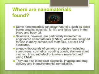 Where are nanomaterials
found?
 Some nanomaterials can occur naturally, such as blood
borne proteins essential for life and lipids found in the
blood and body fat.
 Scientists, however, are particularly interested in
engineered nanomaterials (ENMs), which are designed
for use in many commercial materials, devices and
structures.
 already, thousands of common products-- including
sunscreens, cosmetics, sporting goods, stain-resistant
clothing, tires, and electronics—are manufactured
using ENMs.
 They are also in medical diagnosis, imaging and drug
delivery and in environmental remediation.
 