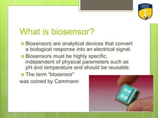 What is biosensor?
 Biosensors are analytical devices that convert
a biological response into an electrical signal.
 Biosensors must be highly specific,
independent of physical parameters such as
pH and temperature and should be reusable.
 The term “biosensor”
was coined by Cammann
 