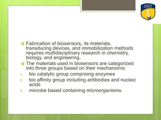  Fabrication of biosensors, its materials,
transducing devices, and immobilization methods
requires multidisciplinary research in chemistry,
biology, and engineering.
 The materials used in biosensors are categorized
into three groups based on their mechanisms:
1. bio catalytic group comprising enzymes
2. bio affinity group including antibodies and nucleic
acids
3. microbe based containing microorganisms.
 