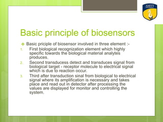 Basic principle of biosensors
 Basic priciple of biosensor involved in three element :-
1. First biological recognization element which highly
specific towards the biological material analytes
produces.
2. Second transducess detect and transduces signal from
biological target - receptor molecule to electrical signal
which is due to reaction occur.
3. Third after transduction sinal from biological to electrical
signal where its amplification is necessary and takes
place and read out in detector after processing the
values are displayed for monitor and controlling the
system.
 