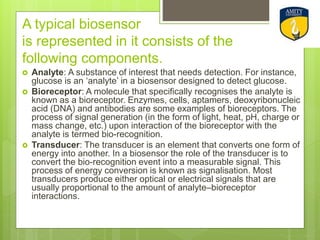 A typical biosensor
is represented in it consists of the
following components.
 Analyte: A substance of interest that needs detection. For instance,
glucose is an ‘analyte’ in a biosensor designed to detect glucose.
 Bioreceptor: A molecule that specifically recognises the analyte is
known as a bioreceptor. Enzymes, cells, aptamers, deoxyribonucleic
acid (DNA) and antibodies are some examples of bioreceptors. The
process of signal generation (in the form of light, heat, pH, charge or
mass change, etc.) upon interaction of the bioreceptor with the
analyte is termed bio-recognition.
 Transducer: The transducer is an element that converts one form of
energy into another. In a biosensor the role of the transducer is to
convert the bio-recognition event into a measurable signal. This
process of energy conversion is known as signalisation. Most
transducers produce either optical or electrical signals that are
usually proportional to the amount of analyte–bioreceptor
interactions.
 