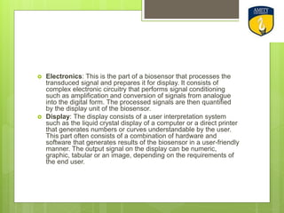  Electronics: This is the part of a biosensor that processes the
transduced signal and prepares it for display. It consists of
complex electronic circuitry that performs signal conditioning
such as amplification and conversion of signals from analogue
into the digital form. The processed signals are then quantified
by the display unit of the biosensor.
 Display: The display consists of a user interpretation system
such as the liquid crystal display of a computer or a direct printer
that generates numbers or curves understandable by the user.
This part often consists of a combination of hardware and
software that generates results of the biosensor in a user-friendly
manner. The output signal on the display can be numeric,
graphic, tabular or an image, depending on the requirements of
the end user.
 