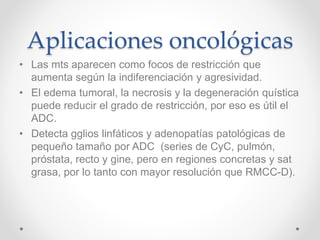 Aplicaciones oncológicas
• Las mts aparecen como focos de restricción que
aumenta según la indiferenciación y agresividad.
• El edema tumoral, la necrosis y la degeneración quística
puede reducir el grado de restricción, por eso es útil el
ADC.
• Detecta gglios linfáticos y adenopatías patológicas de
pequeño tamaño por ADC (series de CyC, pulmón,
próstata, recto y gine, pero en regiones concretas y sat
grasa, por lo tanto con mayor resolución que RMCC-D).
 