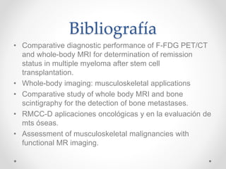 Bibliografía
• Comparative diagnostic performance of F-FDG PET/CT
and whole-body MRI for determination of remission
status in multiple myeloma after stem cell
transplantation.
• Whole-body imaging: musculoskeletal applications
• Comparative study of whole body MRI and bone
scintigraphy for the detection of bone metastases.
• RMCC-D aplicaciones oncológicas y en la evaluación de
mts óseas.
• Assessment of musculoskeletal malignancies with
functional MR imaging.
 