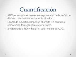 Cuantificación
• ADC representa el descenso exponencial de la señal de
difusión mientras se incrementa el valor b.
• El cálculo de ADC compensa el efecto T2 conocido
como shine-through para evitar errores.
• 2 valores de b ROI y hallar el valor medio de ADC.
 