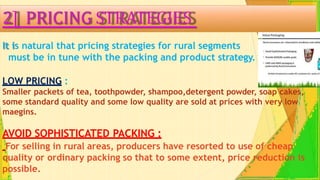 2] PRICING STRATEGIES
It is natural that pricing strategies for rural segments
must be in tune with the packing and product strategy.
LOW PRICING :
Smaller packets of tea, toothpowder, shampoo,detergent powder, soap cakes,
some standard quality and some low quality are sold at prices with very low
maegins.
AVOID SOPHISTICATED PACKING :
For selling in rural areas, producers have resorted to use of cheap
quality or ordinary packing so that to some extent, price reduction is
possible.
 