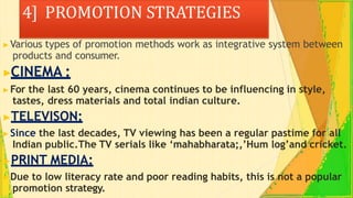 4] PROMOTION STRATEGIES
▶Various types of promotion methods work as integrative system between
products and consumer.
▶CINEMA :
▶For the last 60 years, cinema continues to be influencing in style,
tastes, dress materials and total indian culture.
▶TELEVISON:
▶Since the last decades, TV viewing has been a regular pastime for all
Indian public.The TV serials like ‘mahabharata;,’Hum log’and cricket.
▶PRINT MEDIA:
▶Due to low literacy rate and poor reading habits, this is not a popular
promotion strategy.
 