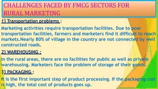 CHALLENGES FACED BY FMCG SECTORS FOR
RURAL MARKETING
1} Transportation problems :
Marketing activities require transportation facilities. Due to poor
transportation facilities, farmers and marketers find it difficult to reach
markets.Nearly 80% of village in the country are not connected by well
constructed roads.
2} WAREHOUSING :
In the rural areas, there are no facilities for public as well as private
warehousing. Marketers face the problem of storage of their goods.
3} PACKAGING :
It is the first important step of product processing. If the packaging cost
is high, the total cost of products goes up.
 