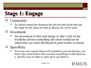 Connection An initial connection between the advisor and client that sets the stage for the client to want to discuss his or her need. Investment An investment in time and energy to take a risk on the would-be advisor (something the client would not do unless they see some likelihood of good results in return). Specificity Not even your current clients will respond to you just because you listen; they must believe that you have something to offer them on a  specific issue in order to open up to you about it. Stage 1: Engage Building Trust 