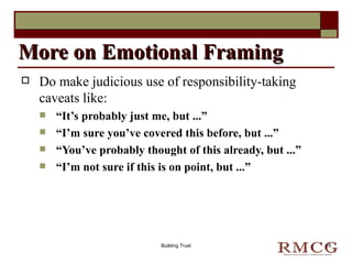 Do make judicious use of responsibility-taking caveats like: “ It’s probably just me, but ...” “ I’m sure you’ve covered this before, but ...” “ You’ve probably thought of this already, but ...” “ I’m not sure if this is on point, but ...” More on Emotional Framing Building Trust 