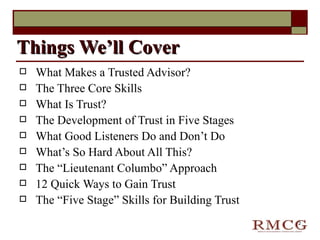 What Makes a Trusted Advisor?   The Three Core Skills What Is Trust? The Development of Trust in Five Stages What Good Listeners Do and Don’t Do What’s So Hard About All This? The “Lieutenant Columbo” Approach 12 Quick Ways to Gain Trust The “Five Stage” Skills for Building Trust Things We’ll Cover 