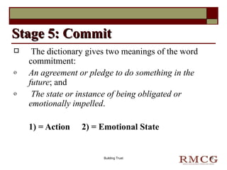 The dictionary gives two meanings of the word commitment: An agreement or pledge to do something in the future ; and  The state or instance of being obligated or emotionally impelled .  1) = Action  2) = Emotional State Stage 5: Commit Building Trust 