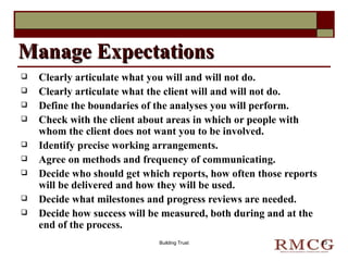 Clearly articulate what you will and will not do. Clearly articulate what the client will and will not do. Define the boundaries of the analyses you will perform. Check with the client about areas in which or people with whom the client does not want you to be involved. Identify precise working arrangements. Agree on methods and frequency of communicating. Decide who should get which reports, how often those reports will be delivered and how they will be used. Decide what milestones and progress reviews are needed. Decide how success will be measured, both during and at the end of the process. Manage Expectations Building Trust 